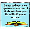 Do not add your own opinions, or take parts of God's word away, or He will hold you to account