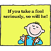 If you take a fool seriously, so will he!